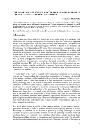 1
THE IMPORTANCE OF SCIENCE AND THE ROLE OF GOVERNMENTS IN
THE FIGHT AGAINST THE NEW CORONAVIRUS
Fernando Alcoforado
Abstract: This article aims to emphasize the importance of using the scientific method in the search for a drug
for the cure of people infected with the new Coronavirus and a vaccine to immunize the population, as well as
coordinating action by governments to prevent the spread of viruses in order to safeguard the population's
health and avoid its harmful effects on the economy.
Keywords: New Coronavirus. The scientific method. The government in the fight against the new Coronavirus.
1. Introduction
Several posts have been published through social networks trying to demonstrate that
chloroquine and hydroxychloroquine are the medicine to fight new Coronavirus. Opposed
to this view are professors from Oxford University and Birmingham University who
consider chloroquine and hydroxychloroquine harmful to health in the treatment of
Coronavirus. The widespread use of hydroxychloroquine exposes some patients to rare
but potentially fatal damage, including severe skin reactions, fulminant liver failure and
ventricular arrhythmias (especially when prescribed with azithromycin), according to
Robin Ferner of the Institute of Clinical Sciences at the University of Birmingham, and
Jeffrey Aronson, from the Department of Health Sciences at the University of Oxford,
UK [3]. For Karl Popper the support of a theory or the result of a research is always
provisional since its conclusions must always be tested empirically in other places by
qualified scientists. This will have to be done for both hydroxychloroquine and any
medicine so that they can be considered as a solution for the cure of patients with new
Coronavirus. To try to solve this problem, Popper established what he himself calls the
“deductive test method” [5].
To test a theory or the result of research with hydroxychloroquine and any medication,
you can use Popper's method that proposes four steps, or types of evidence: 1st) Internal
tests: seek the consistency of the conclusions drawn from the statement; 2º) Tests of form:
it consists of tests to know if the theory is, in fact, an empirical or scientific theory or
merely tautology, that is, an analytical proposition that always remains true, since the
attribute is a repetition of the subject; 3rd) Innovation tests: verification if the theory is
really new or is already understood by others existing in the system; and, 4) Empirical
tests: verification of the applicability of the conclusions drawn from the new theory.
Popper says that a theory or research result will be more valid the more it is falsifiable,
that is, the more there are possibilities of being falsified and, even so, it continues to
respond to scientific problems. Once proposed, speculative theories will have to be
proved rigorously and relentlessly by observation and experimentation. Theories that do
not exceed observable and experimental evidence must be eliminated and replaced by
other speculative conjectures.
It is worth noting that the scientific method concerns a cluster of basic rules of how the
procedure should be in order to produce scientific knowledge [1], whether it is new
knowledge, a correction or an increase in previously existing knowledge. In most
scientific disciplines, the scientific method consists of gathering verifiable empirical
evidence based on systematic and controlled observation, usually resulting from
laboratory or field experiments or research and analyzing them using logic. The scientific
method is nothing more than logic applied to science. Therefore, the result of the research
 
