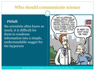 Who should communicate science
 Pitfall:
the scientists often know so
much, it is difficult for
them to condense
information into a simple,
understandable nugget for
the layperson
M. Barrett, 2009; E. De Sanctis, 2013; V. de Semir, 2010; K. Zelnio, 2010;
 