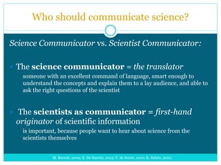 Who should communicate science?
Science Communicator vs. Scientist Communicator:
 The science communicator = the translator
someone with an excellent command of language, smart enough to
understand the concepts and explain them to a lay audience, and able to
ask the right questions of the scientist
 The scientists as communicator = first-hand
originator of scientific information
is important, because people want to hear about science from the
scientists themselves
M. Barrett, 2009; E. De Sanctis, 2013; V. de Semir, 2010; K. Zelnio, 2010;
 