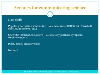 Avenues for communicating science
 Mass media
 Popular information sources (i.e., documentaries, TED Talks, town hall
debates, interviews, etc.)
 Scientific information sources (i.e., specialty journals, symposia,
conferences, etc.)
 Policy briefs, advisory roles
 Internet
M. Barrett, 2009; E. De Sanctis, 2013; V. de Semir, 2010; K. Zelnio, 2010;
 