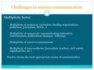 Challenges to science communication
M. Barrett, 2009; E. De Sanctis, 2013; V. de Semir, 2010; K. Zelnio, 2010;
Multiplicity factor:
 Multiplicity of audiences (scientists, funding organizations,
politicians, journalists, NGOs...)
 Multiplicity of reasons for communicating (education,
entertainment, deliberation/dialogue, lobbying)
 Multiplicity of voices to communicate
 Multiplicity of intermediaries (journalists, teachers, civil society
organizations, etc.)
Need to choose the most appropriate means of communication
 