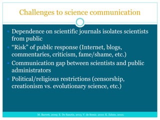 Challenges to science communication
 Dependence on scientific journals isolates scientists
from public
 “Risk” of public response (Internet, blogs,
commentaries, criticism, fame/shame, etc.)
 Communication gap between scientists and public
administrators
 Political/religious restrictions (censorship,
creationism vs. evolutionary science, etc.)
M. Barrett, 2009; E. De Sanctis, 2013; V. de Semir, 2010; K. Zelnio, 2010;
 