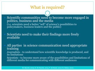 What is required?
 Scientific communities need to become more engaged in
politics, business and the media
(i.e. scientists need a better “sell” of science’s possibilities to
policymakers, business leaders and the public)
 Scientists need to make their findings more freely
available
 All parties in science communication need appropriate
training
Journalists - to understand how scientific knowledge is produced, and
its limitations
Scientists - to become more aware of the possibilities and limitations of
different media for communicating with different audiences
M. Barrett, 2009; E. De Sanctis, 2013; V. de Semir, 2010; K. Zelnio, 2010;
 