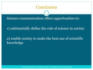 Conclusion
 Science communication offers opportunities to:
1) substantially define the role of science in society
2) enable society to make the best use of scientific
knowledge
M. Barrett, 2009; E. De Sanctis, 2013; V. de Semir, 2010; K. Zelnio, 2010;
 