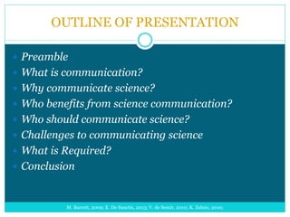 OUTLINE OF PRESENTATION
 Preamble
 What is communication?
 Why communicate science?
 Who benefits from science communication?
 Who should communicate science?
 Challenges to communicating science
 What is Required?
 Conclusion
M. Barrett, 2009; E. De Sanctis, 2013; V. de Semir, 2010; K. Zelnio, 2010;
 