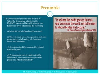 Preamble
The Declaration on Science and the Use of
Scientific Knowledge adopted in the
UNESCO sponsored World Conference on
Science in 1999, established the following:
 1) Scientific knowledge should be shared;
 2) There is need for real cooperation between
governments, civil society, the business
sector and scientists;
 3) Scientists should be governed by ethical
standards ; and
 4) Professionals who circulate scientific
information see communicating with the
public as a vital responsibility.
M. Barrett, 2009; E. De Sanctis, 2013; V. de Semir, 2010; K. Zelnio, 2010;
 