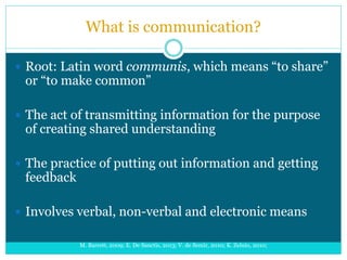 What is communication?
 Root: Latin word communis, which means “to share”
or “to make common”
 The act of transmitting information for the purpose
of creating shared understanding
 The practice of putting out information and getting
feedback
 Involves verbal, non-verbal and electronic means
M. Barrett, 2009; E. De Sanctis, 2013; V. de Semir, 2010; K. Zelnio, 2010;
 