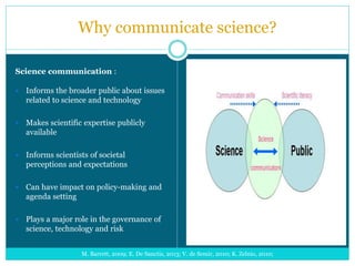 Why communicate science?
Science communication :
 Informs the broader public about issues
related to science and technology
 Makes scientific expertise publicly
available
 Informs scientists of societal
perceptions and expectations
 Can have impact on policy-making and
agenda setting
 Plays a major role in the governance of
science, technology and risk
M. Barrett, 2009; E. De Sanctis, 2013; V. de Semir, 2010; K. Zelnio, 2010;
 
