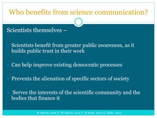 Who benefits from science communication?
Scientists themselves –
 Scientists benefit from greater public awareness, as it
builds public trust in their work
 Can help improve existing democratic processes
 Prevents the alienation of specific sectors of society
 Serves the interests of the scientific community and the
bodies that finance it
M. Barrett, 2009; E. De Sanctis, 2013; V. de Semir, 2010; K. Zelnio, 2010;
 