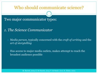 Who should communicate science?
Two major communicator types:
1. The Science Communicator
 Media person, typically concerned with the craft of writing and the
art of storytelling
 Has access to major media outlets, makes attempt to reach the
broadest audience possible
M. Barrett, 2009; E. De Sanctis, 2013; V. de Semir, 2010; K. Zelnio, 2010;
 