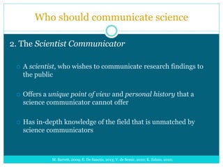 Who should communicate science
2. The Scientist Communicator
 A scientist, who wishes to communicate research findings to
the public
 Offers a unique point of view and personal history that a
science communicator cannot offer
 Has in-depth knowledge of the field that is unmatched by
science communicators
M. Barrett, 2009; E. De Sanctis, 2013; V. de Semir, 2010; K. Zelnio, 2010;
 