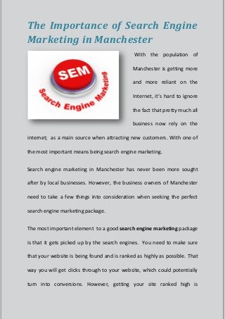The Importance of Search Engine
Marketing in Manchester
                                              With the population of

                                             Manchester is getting more

                                             and more reliant on the

                                             Internet, it's hard to ignore

                                             the fact that pretty much all

                                             business now rely on the

internet; as a main source when attracting new customers. With one of

the most important means being search engine marketing.


Search engine marketing in Manchester has never been more sought

after by local businesses. However, the business owners of Manchester

need to take a few things into consideration when seeking the perfect

search engine marketing package.


The most important element to a good search engine marketing package

is that it gets picked up by the search engines. You need to make sure

that your website is being found and is ranked as highly as possible. That

way you will get clicks through to your website, which could potentially

turn into conversions. However, getting your site ranked high is
 