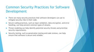 Common Security Practices for Software
Development
 There are many security practices that software developers can use to
mitigate security risks in their code.
 Secure coding practices, such as input validation, data encryption, and error
handling, can help prevent common types of attacks.
 Threat modeling can help identify potential security threats and prioritize
security requirements.
 Security testing, such as penetration testing and code reviews, can help
ensure that software is secure and reliable.
 