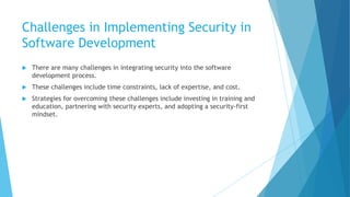 Challenges in Implementing Security in
Software Development
 There are many challenges in integrating security into the software
development process.
 These challenges include time constraints, lack of expertise, and cost.
 Strategies for overcoming these challenges include investing in training and
education, partnering with security experts, and adopting a security-first
mindset.
 
