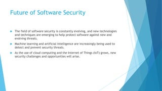 Future of Software Security
 The field of software security is constantly evolving, and new technologies
and techniques are emerging to help protect software against new and
evolving threats.
 Machine learning and artificial intelligence are increasingly being used to
detect and prevent security threats.
 As the use of cloud computing and the Internet of Things (IoT) grows, new
security challenges and opportunities will arise.
 