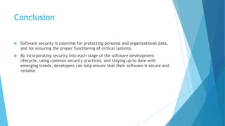 Conclusion
 Software security is essential for protecting personal and organizational data,
and for ensuring the proper functioning of critical systems.
 By incorporating security into each stage of the software development
lifecycle, using common security practices, and staying up to date with
emerging trends, developers can help ensure that their software is secure and
reliable.
 