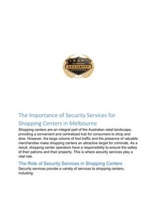The Importance of Security Services for
Shopping Centers in Melbourne
Shopping centers are an integral part of the Australian retail landscape,
providing a convenient and centralized hub for consumers to shop and
dine. However, the large volume of foot traffic and the presence of valuable
merchandise make shopping centers an attractive target for criminals. As a
result, shopping center operators have a responsibility to ensure the safety
of their patrons and their property. This is where security services play a
vital role.
The Role of Security Services in Shopping Centers
Security services provide a variety of services to shopping centers,
including:
 