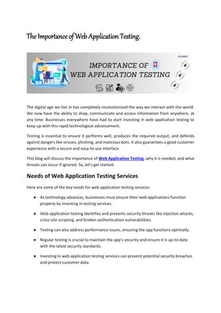 The Importance of Web Application Testing.
The digital age we live in has completely revolutionized the way we interact with the world.
We now have the ability to shop, communicate and access information from anywhere, at
any time. Businesses everywhere have had to start investing in web application testing to
keep up with this rapid technological advancement.
Testing is essential to ensure it performs well, produces the required output, and defends
against dangers like viruses, phishing, and malicious bots. It also guarantees a good customer
experience with a secure and easy-to-use interface.
This blog will discuss the importance of Web Application Testing, why it is needed, and what
threats can occur if ignored. So, let's get started:
Needs of Web Application Testing Services
Here are some of the key needs for web application testing services:
● As technology advances, businesses must ensure their web applications function
properly by investing in testing services.
● Web application testing identifies and prevents security threats like injection attacks,
cross-site scripting, and broken authentication vulnerabilities.
● Testing can also address performance issues, ensuring the app functions optimally.
● Regular testing is crucial to maintain the app's security and ensure it is up-to-date
with the latest security standards.
● Investing in web application testing services can prevent potential security breaches
and protect customer data.
 