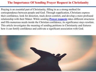 The Importance Of Sending Prayer Request in Christianity
Praying is an essential part of Christianity, filling in as a strong method for
correspondence between people and God. Through supplication, Christians express
their confidence, look for direction, track down comfort, and develop a more profound
relationship with their Maker. While sending Prayer requests takes different structures
and fills numerous needs inside the Christian confidence, its significance stays resolute.
This article investigates the meaning of sending petitions in Christianity and features
how it can fortify confidence and cultivate a significant association with God.
 