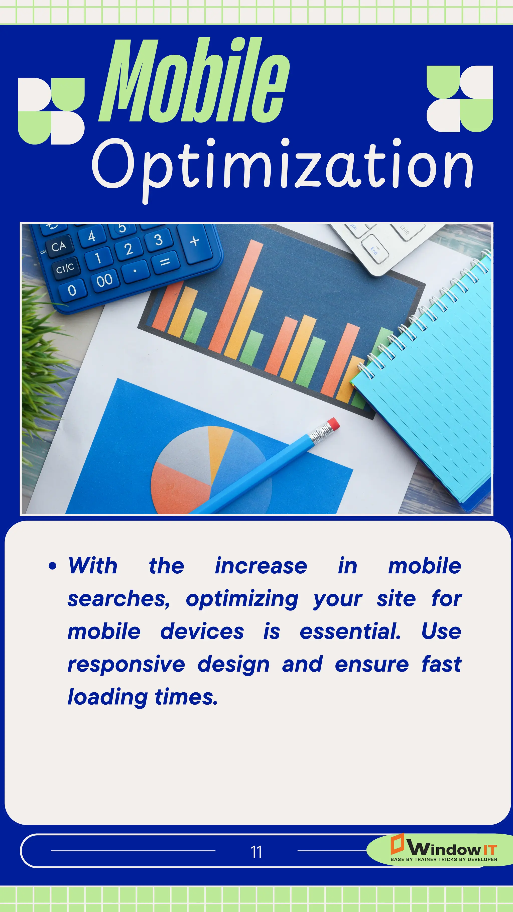 Mobile
11
Optimization
With the increase in mobile
searches, optimizing your site for
mobile devices is essential. Use
responsive design and ensure fast
loading times.
 
