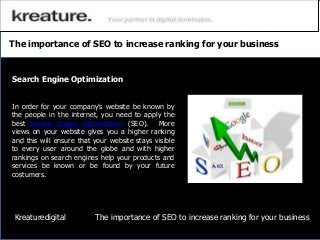 The importance of SEO to increase ranking for your business
In order for your company’s website be known by
the people in the internet, you need to apply the
best Search Engine Optimization (SEO). More
views on your website gives you a higher ranking
and this will ensure that your website stays visible
to every user around the globe and with higher
rankings on search engines help your products and
services be known or be found by your future
costumers.
Search Engine Optimization
Kreaturedigital The importance of SEO to increase ranking for your business
 