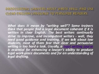 What does it mean by “writing well”? Some trainers
think that people find a legal document coherent if it is
written in clear English. The best writers continually
strive to improve, and incompetent writers - well, they
need good guidance and training. If we talk about law
students, most of them fear that clear and persuasive
writing is too hard a task. Usually, a legal writing course
is essential for enhancing a lawyer’s ability to produce
legal work-place documents and for an understanding of
legal drafting.
 