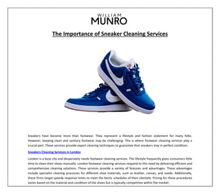 The Importance of Sneaker Cleaning Services
Sneakers have become more than footwear. They represent a lifestyle and fashion statement for many folks.
However, keeping clean and sanitary footwear may be challenging. This is where footwear cleaning services play a
crucial part. These services provide expert cleaning techniques to guarantee that sneakers stay in perfect condition.
Sneakers Cleaning Services in London
London is a busy city and desperately needs footwear cleaning services. The lifestyle frequently gives consumers little
time to clean their shoes manually. London footwear cleaning services respond to this need by delivering efficient and
comprehensive cleaning solutions. These services provide a variety of features and advantages. These advantages
include specialist cleaning processes for different shoe materials, such as leather, canvas, and suede. Additionally,
these firms target speedy response times to meet the hectic schedules of their clientele. Pricing for these procedures
varies based on the material and condition of the shoes but is typically competitive within the market.
 