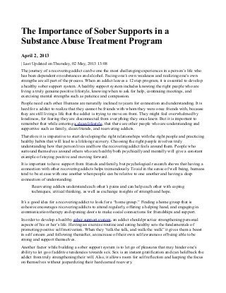 The Importance of Sober Supports in a
Substance Abuse Treatment Program
April 2, 2013
| Last Updated on Thursday, 02 May, 2013 13:08
The journey of a recovering addict can be one the most challenging experiences in a person’s life who
has been dependent on substances and alcohol. Facing one’s own weakness and realizing one’s own
strengths are all part of the process. When an addict leaves a 12 step program, it is essential to develop
a healthy sober support system. A healthy support system includes knowing the right people who are
living a truly genuine positive lifestyle, knowing when to ask for help, continuing meetings, and
exercising mental strengths such as patience and compassion.
People need each other. Humans are naturally inclined to yearn for connection and understanding. It is
hard for a addict to realize that they cannot be friends with whom they were once friends with, because
they are still living a life that the addict is trying to move on from. They might feel overwhelmed by
loneliness, for fearing they are disconnected from everything they once knew. But it is important to
remember that while entering a clean lifestyle, that there are other people who are understanding and
supportive such as family, clean friends, and recovering addicts.
Therefore it is imperative to start developing the right relationships with the right people and practicing
healthy habits that will lead to a lifelong recovery. Choosing the right people involves truly
understanding how that person lives and how the recovering addict feels around them. People who
surround themselves around others who are healthy both psychically and mentally will give a constant
example of staying positive and moving forward.
It is important to have support from friends and family, but psychological research shows that having a
connection with other recovering addicts helps tremendously. To aid in the sense of well being, humans
tend to be at ease with one another when people can be relative to one another and having a deep
connection of understanding.
Recovering addicts understand each other’s pains and can help each other with coping
techniques, critical thinking, as well as exchange insights of strength and hope.
It’s a good idea for a recovering addict to look for a “home group.” Finding a home group that is
cohesive encourages recovering addicts to attend regularly, offering a helping hand, and engaging in
communication therapy and opening doors to make social connections for friendships and support.
In order to develop a healthy sober support system, an addict should practice strengthening personal
aspects of his or her’s life. Having an exercise routine and eating healthy sets the fundamentals of
promoting positive self motivation. When they “talk the talk, and walk the walk” it gives them a boost
in self esteem ,and following thereafter, an increase of their own self awareness of being able to be
strong and support themselves.
Another factor while building a sober support system is to let go of pleasures that may hinder one’s
ability to let go of additive tendencies towards sex. Sex is an instant gratification and can hold back the
addict from truly strengthening their will. Also, it allows room for self reflection and keeping the focus
on themselves without jeopardizing their hard earned recovery.
 