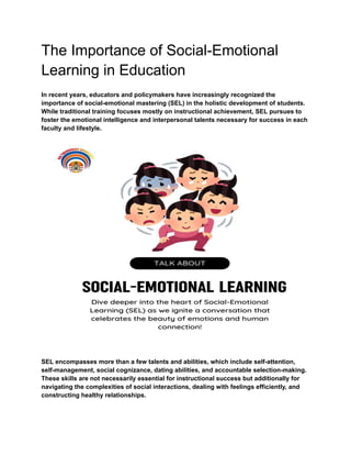 The Importance of Social-Emotional
Learning in Education
In recent years, educators and policymakers have increasingly recognized the
importance of social-emotional mastering (SEL) in the holistic development of students.
While traditional training focuses mostly on instructional achievement, SEL pursues to
foster the emotional intelligence and interpersonal talents necessary for success in each
faculty and lifestyle.
SEL encompasses more than a few talents and abilities, which include self-attention,
self-management, social cognizance, dating abilities, and accountable selection-making.
These skills are not necessarily essential for instructional success but additionally for
navigating the complexities of social interactions, dealing with feelings efficiently, and
constructing healthy relationships.
 