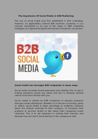 The importance Of Social Media in B2B Marketing
The use of social media was first established in B2C marketing.
However, its applicability covered B2B overtime. Currently, it is a
channel considered to be one of the tigers in B2B marketing
strategies as it generates significant number of leads for conversion.
Social media has leverage B2B companies in many ways.
Social media increases brand awareness and visibility. This is vital in
making prospects access you easier and also in allowing existing
clients to be more familiar with you.
Social media is utilized by B2B companies to educate prospects
through content distribution. Whether it’s in the form of writing, photo
or videos, social media is taken advantage to enlighten audience
about the internal workings of their company, to introduce their
products or services and/or to talk about their companies brand
creatively. This is to aid prospects in making their decision and
develop trust not just in the brand but in the company as well.
 