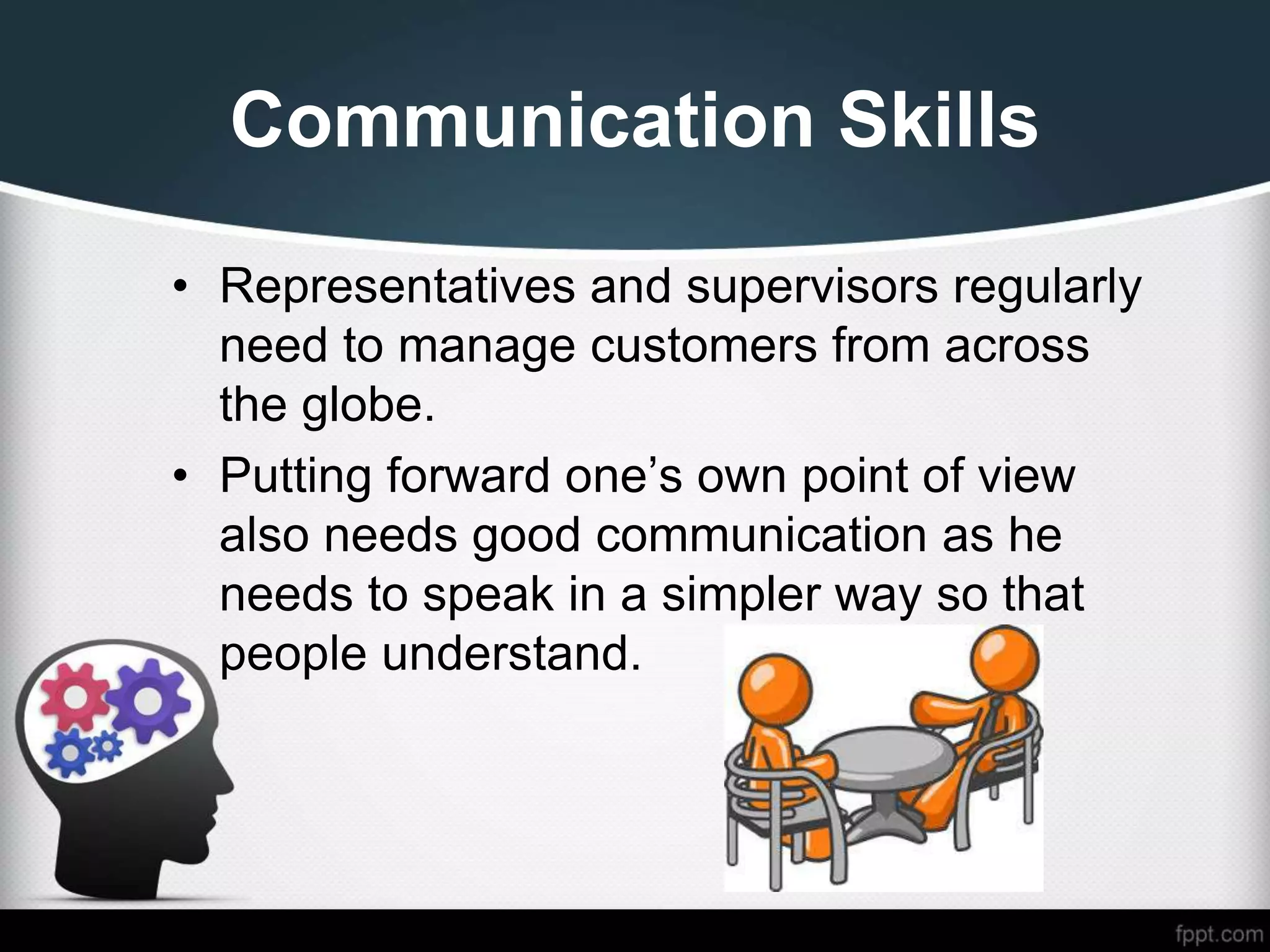 Communication Skills
• Representatives and supervisors regularly
need to manage customers from across
the globe.
• Putting forward one’s own point of view
also needs good communication as he
needs to speak in a simpler way so that
people understand.
 