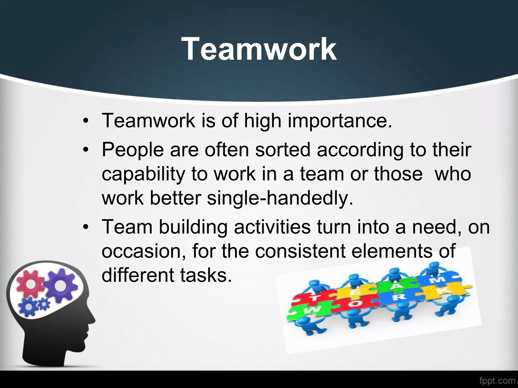 Teamwork
• Teamwork is of high importance.
• People are often sorted according to their
capability to work in a team or those who
work better single-handedly.
• Team building activities turn into a need, on
occasion, for the consistent elements of
different tasks.
 