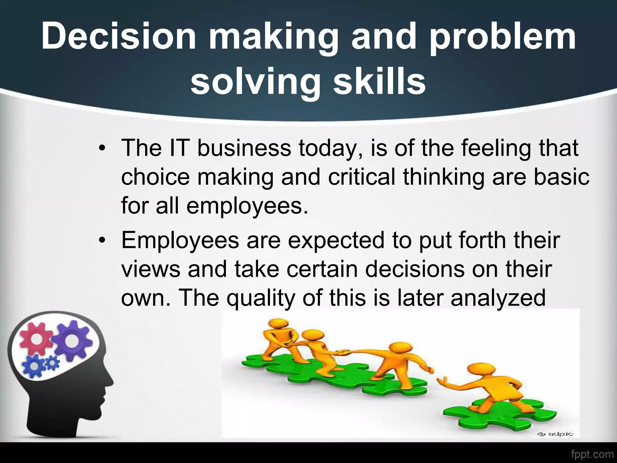 Decision making and problem
solving skills
• The IT business today, is of the feeling that
choice making and critical thinking are basic
for all employees.
• Employees are expected to put forth their
views and take certain decisions on their
own. The quality of this is later analyzed
 