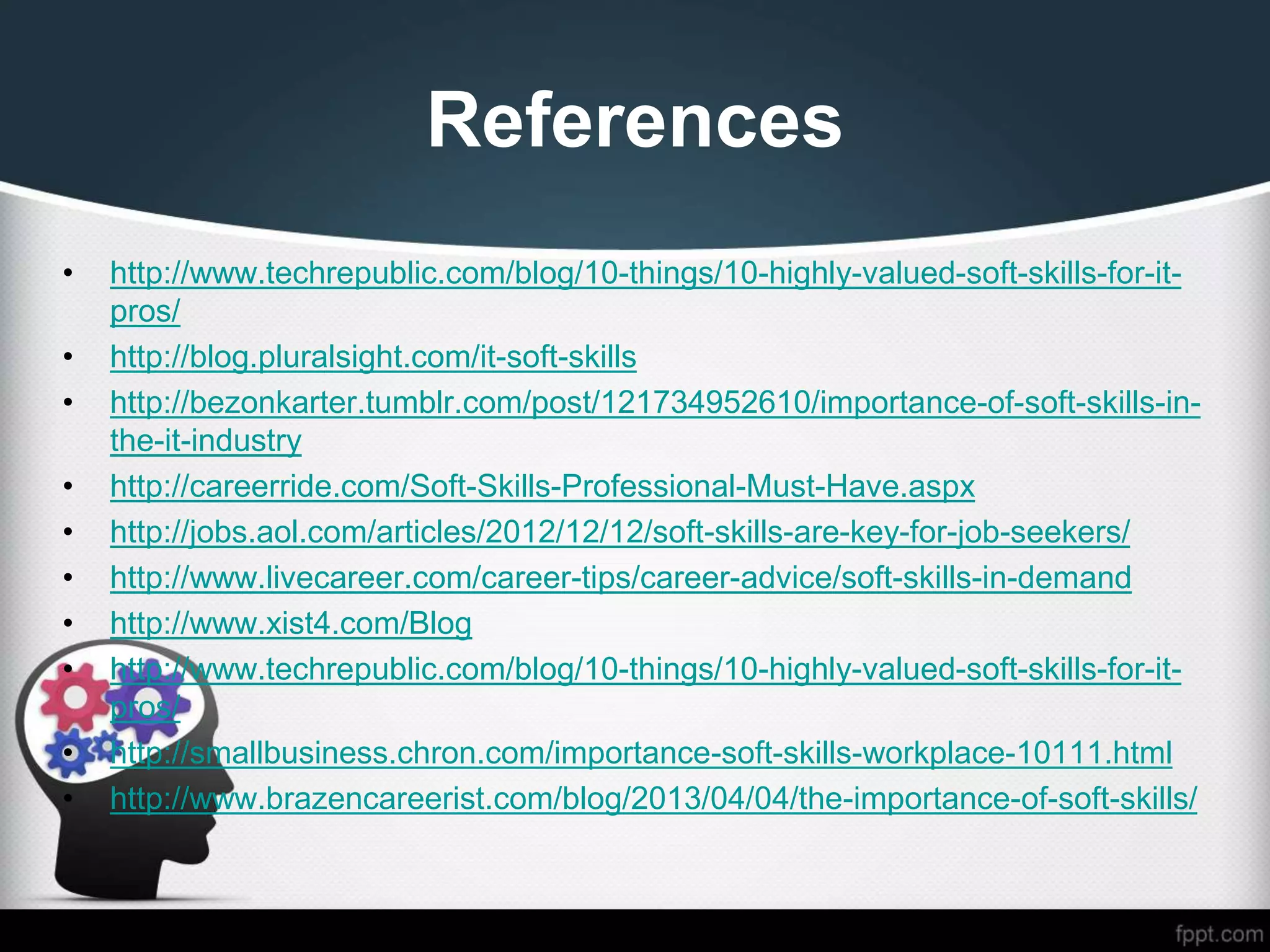 References
• http://www.techrepublic.com/blog/10-things/10-highly-valued-soft-skills-for-it-
pros/
• http://blog.pluralsight.com/it-soft-skills
• http://bezonkarter.tumblr.com/post/121734952610/importance-of-soft-skills-in-
the-it-industry
• http://careerride.com/Soft-Skills-Professional-Must-Have.aspx
• http://jobs.aol.com/articles/2012/12/12/soft-skills-are-key-for-job-seekers/
• http://www.livecareer.com/career-tips/career-advice/soft-skills-in-demand
• http://www.xist4.com/Blog
• http://www.techrepublic.com/blog/10-things/10-highly-valued-soft-skills-for-it-
pros/
• http://smallbusiness.chron.com/importance-soft-skills-workplace-10111.html
• http://www.brazencareerist.com/blog/2013/04/04/the-importance-of-soft-skills/
 
