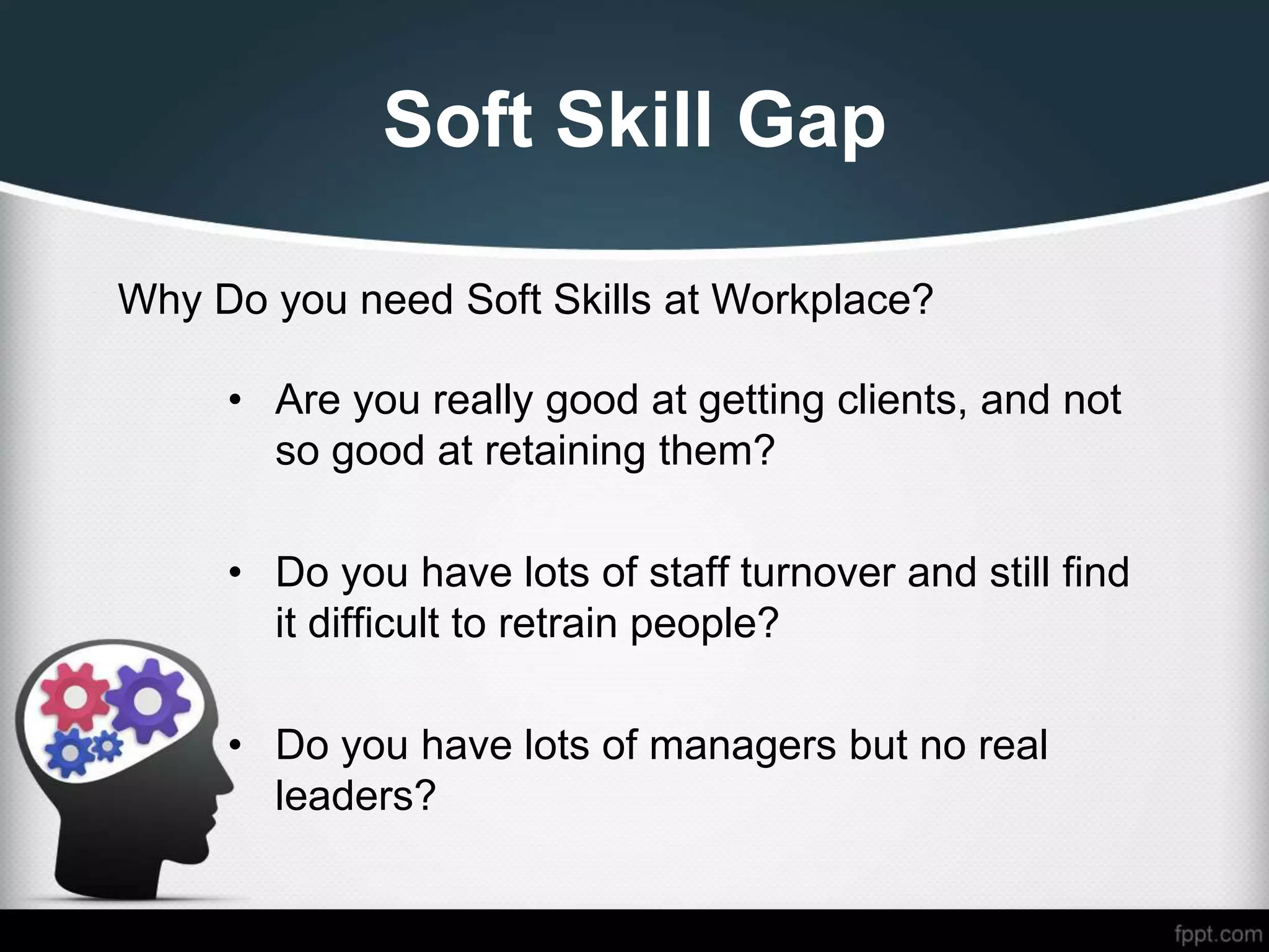 Soft Skill Gap
Why Do you need Soft Skills at Workplace?
• Are you really good at getting clients, and not
so good at retaining them?
• Do you have lots of staff turnover and still find
it difficult to retrain people?
• Do you have lots of managers but no real
leaders?
 