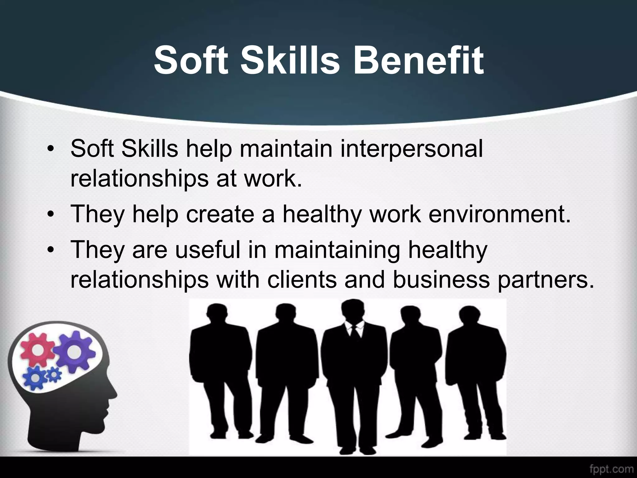 Soft Skills Benefit
• Soft Skills help maintain interpersonal
relationships at work.
• They help create a healthy work environment.
• They are useful in maintaining healthy
relationships with clients and business partners.
 