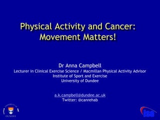 Physical Activity and Cancer:
Movement Matters!
Dr Anna Campbell
Lecturer in Clinical Exercise Science / Macmillan Physical Activity Advisor
Institute of Sport and Exercise
University of Dundee
a.k.campbell@dundee.ac.uk
Twitter: @canrehab
 
