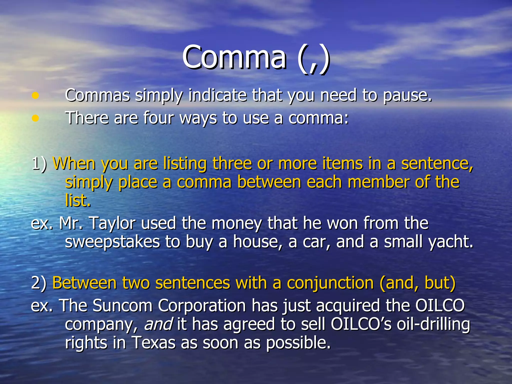 Comma (,) Commas simply indicate that you need to pause. There are four ways to use a comma: 1)  When you are listing three or more items in a sentence, simply place a comma between each member of the list.  ex. Mr. Taylor used the money that he won from the sweepstakes to buy a house, a car, and a small yacht. 2)  Between two sentences with a conjunction (and, but) ex. The Suncom Corporation has just acquired the OILCO company,  and  it has agreed to sell OILCO’s oil-drilling rights in Texas as soon as possible. 