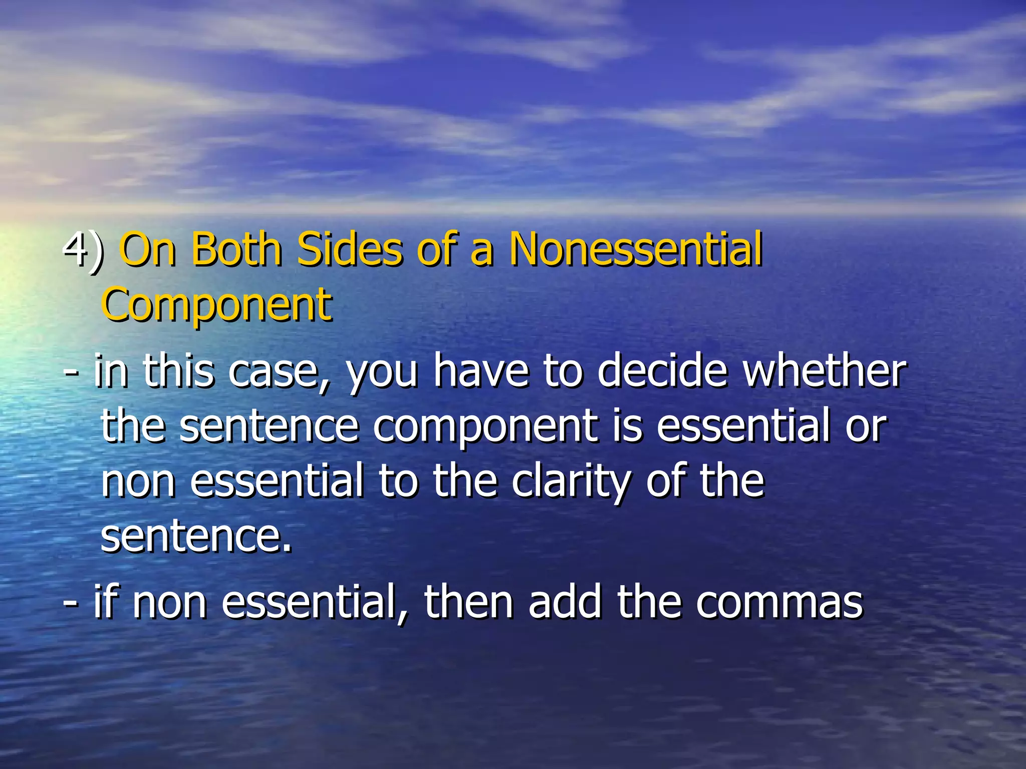 4)  On Both Sides of a Nonessential Component   - in this case, you have to decide whether the sentence component is essential or non essential to the clarity of the sentence. - if non essential, then add the commas 