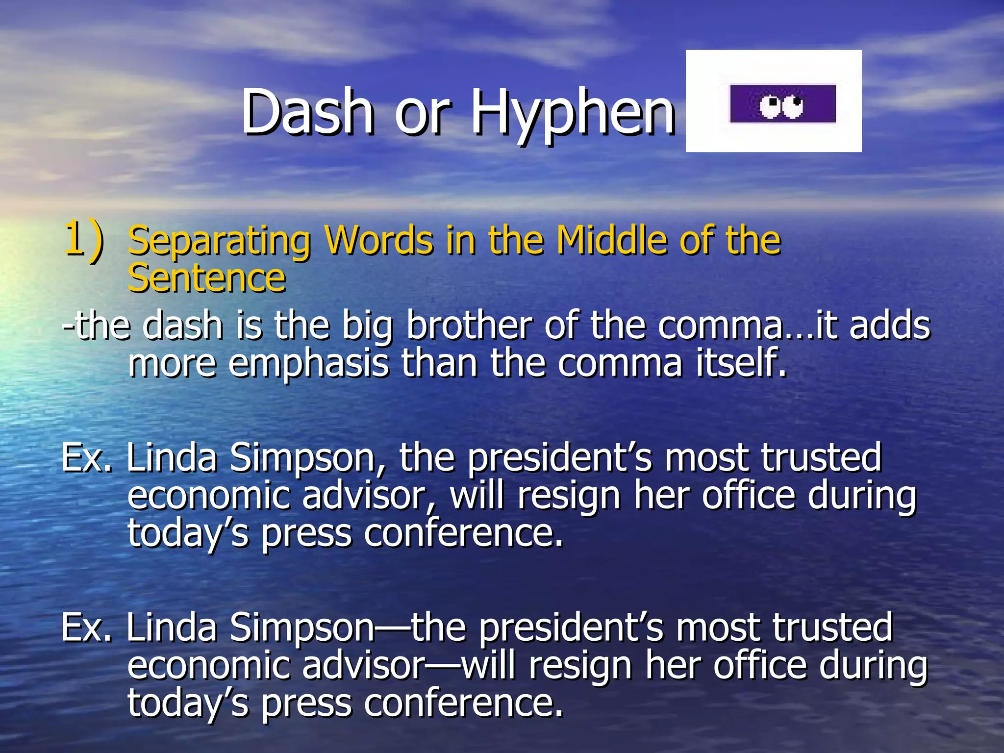 Dash or Hyphen (-) Separating Words in the Middle of the Sentence  -the dash is the big brother of the comma…it adds more emphasis than the comma itself. Ex. Linda Simpson, the president’s most trusted economic advisor, will resign her office during today’s press conference.  Ex. Linda Simpson—the president’s most trusted economic advisor—will resign her office during today’s press conference.  