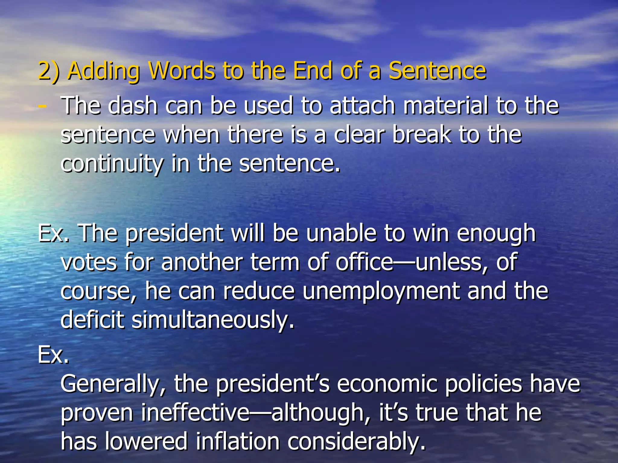 2)   Adding Words to the End of a Sentence The dash can be used to attach material to the sentence when there is a clear break to the continuity in the sentence. Ex. The president will be unable to win enough votes for another term of office—unless, of course, he can reduce unemployment and the deficit simultaneously. Ex.  Generally, the president’s economic policies have proven ineffective—although, it’s true that he has lowered inflation considerably.  