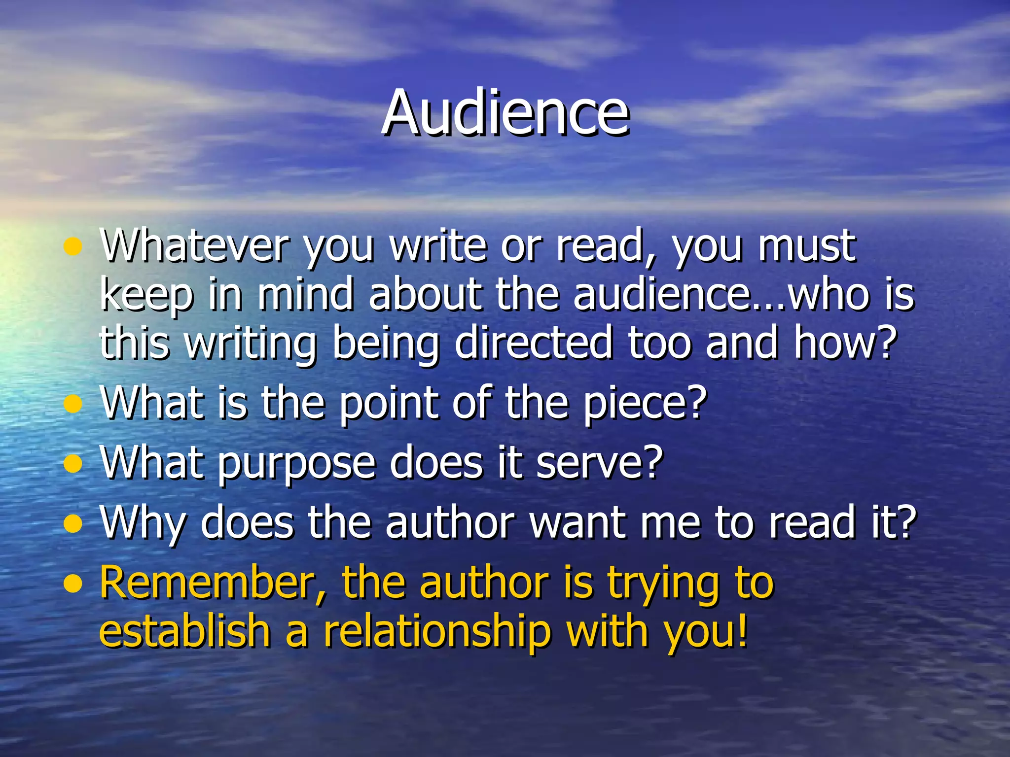 Audience Whatever you write or read, you must keep in mind about the audience…who is this writing being directed too and how? What is the point of the piece?  What purpose does it serve? Why does the author want me to read it? Remember, the author is trying to establish a relationship with you! 