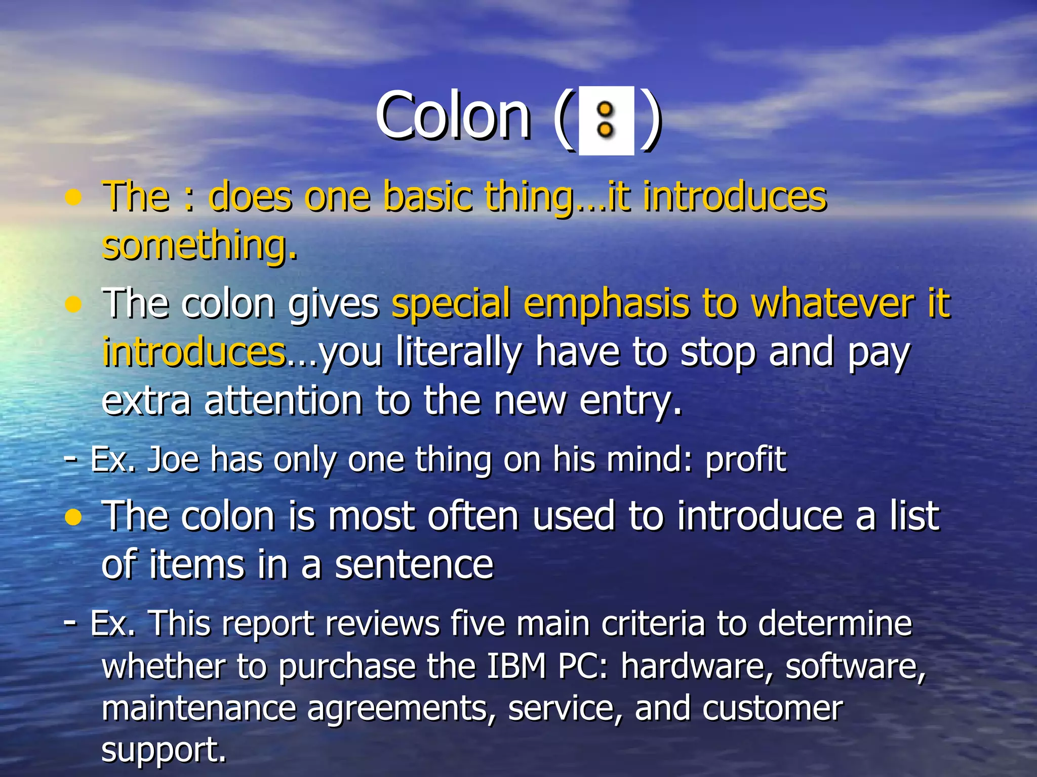 Colon ( : ) The : does one basic thing…it introduces something. The colon gives  special emphasis to whatever it   introduces …you literally have to stop and pay extra attention to the new entry. -  Ex. Joe has only one thing on his mind: profit  The colon is most often used to introduce a list of items in a sentence -  Ex. This report reviews five main criteria to determine whether to purchase the IBM PC: hardware, software, maintenance agreements, service, and customer support.  