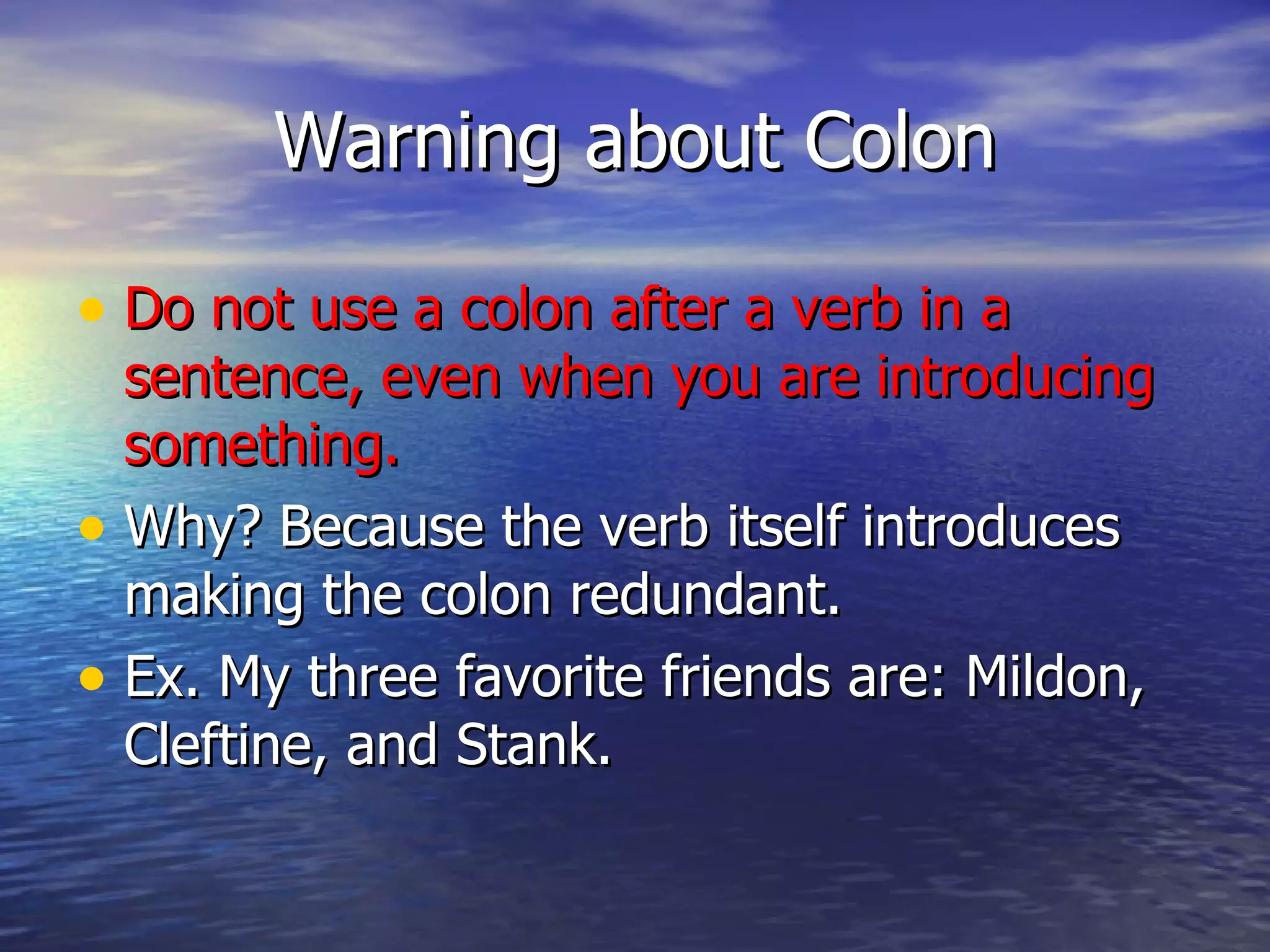 Warning about Colon Do not use a colon after a verb in a sentence, even when you are introducing something. Why? Because the verb itself introduces making the colon redundant. Ex. My three favorite friends are: Mildon, Cleftine, and Stank.  