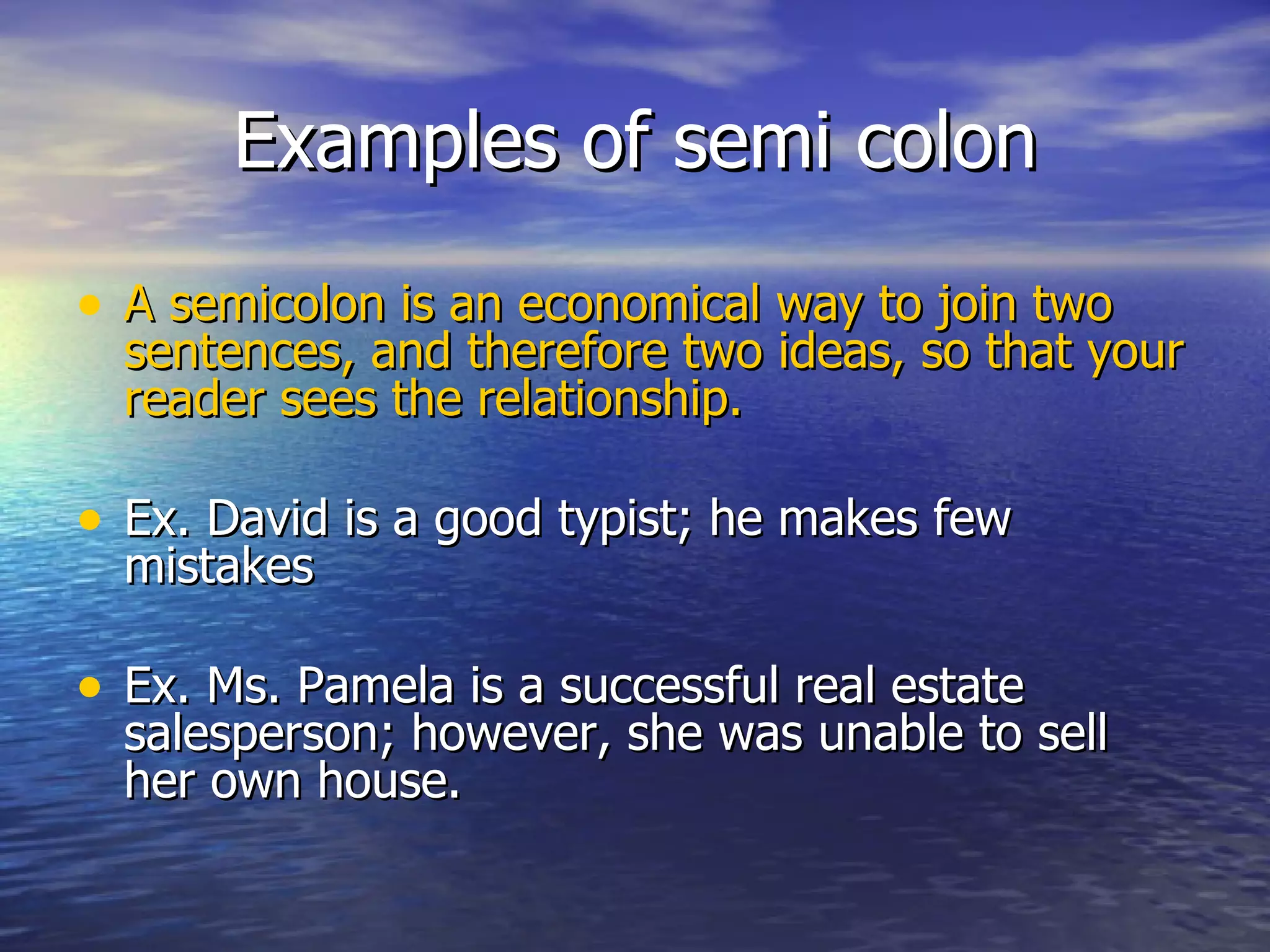 Examples of semi colon A semicolon is an economical way to join two sentences, and therefore two ideas, so that your reader sees the relationship. Ex. David is a good typist; he makes few mistakes  Ex. Ms. Pamela is a successful real estate salesperson; however, she was unable to sell her own house. 