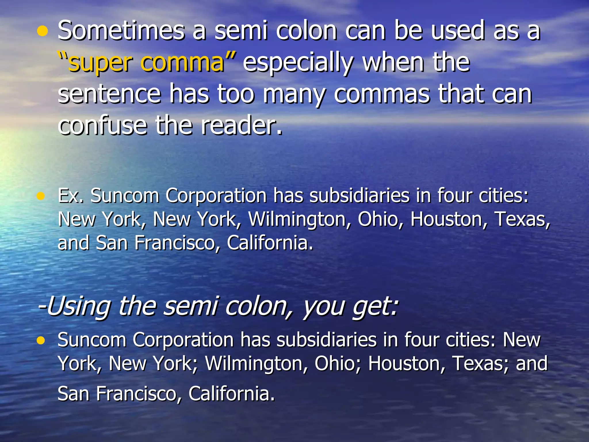 Sometimes a semi colon can be used as a  “super comma”  especially when the sentence has too many commas that can confuse the reader.  Ex. Suncom Corporation has subsidiaries in four cities: New York, New York, Wilmington, Ohio, Houston, Texas, and San Francisco, California.  -Using the semi colon, you get: Suncom Corporation has subsidiaries in four cities: New York, New York; Wilmington, Ohio; Houston, Texas; and San Francisco, California.   