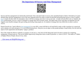 The Importance Of Success And Time Management
Success and time management are intrinsically intertwined. Time well spent leads to success; time squandered leads to failure. Soft skills are in great
demand today and time management is one of the most important skills one needs to master for personal and professional success. In fact it requires
time to master all other skills. Its tremendous value is felt but to manage one's time is not an easy task – it needs will and effort to do so. Students, the
future professionals, can use a variety of strategies to manage their time for better results. This paper looks at how time plays an important role and
suggests some feasible strategies like goal setting, prioritizing, being regular etc. for students to manage their time effectively in order to achieve
success.
Patrick Forsyth says, "good, effective time management is a core skill, a career skill that we all need both to make us able to perform in a current job
and to enhance our career prospects. It is a real differentiating factor...that gives you an edge on other people perhaps of equal ability, but who lack this
aspect of self–organization and discipline." (page ix, preface)
One of the simple but effective methods is to prepare a 'to do' list i.e. write down all the things that need to be done to prepare for completing
assignments, writing exams etc. This can be further improved by listing these items in order of priorities. i.e. items A, B or C. The author of 7 Habits
of Highly Effective People, Steven Covey, states
... Get more on HelpWriting.net ...
 