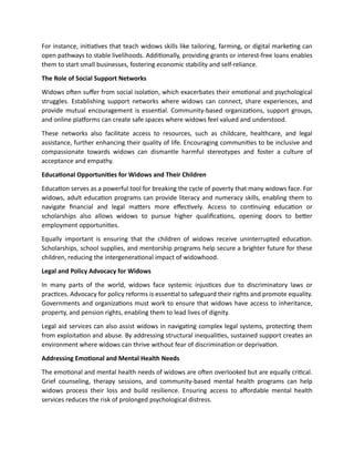 For instance, initiatives that teach widows skills like tailoring, farming, or digital marketing can
open pathways to stable livelihoods. Additionally, providing grants or interest-free loans enables
them to start small businesses, fostering economic stability and self-reliance.
The Role of Social Support Networks
Widows often suffer from social isolation, which exacerbates their emotional and psychological
struggles. Establishing support networks where widows can connect, share experiences, and
provide mutual encouragement is essential. Community-based organizations, support groups,
and online platforms can create safe spaces where widows feel valued and understood.
These networks also facilitate access to resources, such as childcare, healthcare, and legal
assistance, further enhancing their quality of life. Encouraging communities to be inclusive and
compassionate towards widows can dismantle harmful stereotypes and foster a culture of
acceptance and empathy.
Educational Opportunities for Widows and Their Children
Education serves as a powerful tool for breaking the cycle of poverty that many widows face. For
widows, adult education programs can provide literacy and numeracy skills, enabling them to
navigate financial and legal matters more effectively. Access to continuing education or
scholarships also allows widows to pursue higher qualifications, opening doors to better
employment opportunities.
Equally important is ensuring that the children of widows receive uninterrupted education.
Scholarships, school supplies, and mentorship programs help secure a brighter future for these
children, reducing the intergenerational impact of widowhood.
Legal and Policy Advocacy for Widows
In many parts of the world, widows face systemic injustices due to discriminatory laws or
practices. Advocacy for policy reforms is essential to safeguard their rights and promote equality.
Governments and organizations must work to ensure that widows have access to inheritance,
property, and pension rights, enabling them to lead lives of dignity.
Legal aid services can also assist widows in navigating complex legal systems, protecting them
from exploitation and abuse. By addressing structural inequalities, sustained support creates an
environment where widows can thrive without fear of discrimination or deprivation.
Addressing Emotional and Mental Health Needs
The emotional and mental health needs of widows are often overlooked but are equally critical.
Grief counseling, therapy sessions, and community-based mental health programs can help
widows process their loss and build resilience. Ensuring access to affordable mental health
services reduces the risk of prolonged psychological distress.
 
