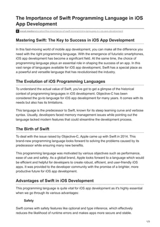 1/3
The Importance of Swift Programming Language in iOS
App Development
vocal.media/education/the-importance-of-swift-programming-language-in-i-os-app-development
Mastering Swift: The Key to Success in iOS App Development
In this fast-moving world of mobile app development, you can make all the difference you
need with the right programming language. With the emergence of futuristic smartphones,
iOS app development has become a significant field. At the same time, the choice of
programming language plays an essential role in shaping the success of an app. In this
vast range of languages available for iOS app development, Swift has a special place as
a powerful and versatile language that has revolutionised the industry.
The Evolution of iOS Programming Languages
To understand the actual value of Swift, you've got to get a glimpse of the historical
context of programming languages in iOS development. Objective-C has been
considered the go-to language for iOS app development for many years. It comes with its
needs but also has its limitations.
This language is the predecessor to Swift, known for its steep learning curve and verbose
syntax. Usually, developers faced memory management issues while pointing out the
language lacked modern features that could streamline the development process.
The Birth of Swift
To deal with the issue raised by Objective-C, Apple came up with Swift in 2014. This
brand-new programming language looks forward to solving the problems caused by its
predecessor while ensuring many new benefits.
This programming language was motivated by various objectives such as performance,
ease of use and safety. As a global brand, Apple looks forward to a language which would
be efficient and helpful for developers to create robust, efficient, and user-friendly iOS
apps. It was provided to the developer community with the promise of a brighter, more
productive future for iOS app development.
Advantages of Swift in iOS Development
This programming language is quite vital for iOS app development as it's highly essential
when we go through its various advantages:
Safety
Swift comes with safety features like optional and type inference, which effectively
reduces the likelihood of runtime errors and makes apps more secure and stable.
 