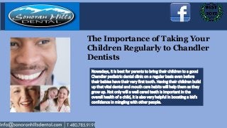 The Importance of Taking Your
Children Regularly to Chandler
Dentists
 Nowadays, it is best for parents to bring their children to a good
 Chandler pediatric dental clinic on a regular basis even before
 their babies have their very first tooth. Having their children build
 up that vital dental and mouth care habits will help them as they
 grow up. Not only will a well cared teeth is important in the
 overall health of a child, it is also very helpful in boosting a kid’s
 confidence in mingling with other people.
 